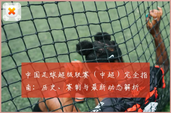 中国足球超级联赛（中超）完全指南：历史、赛制与最新动态解析