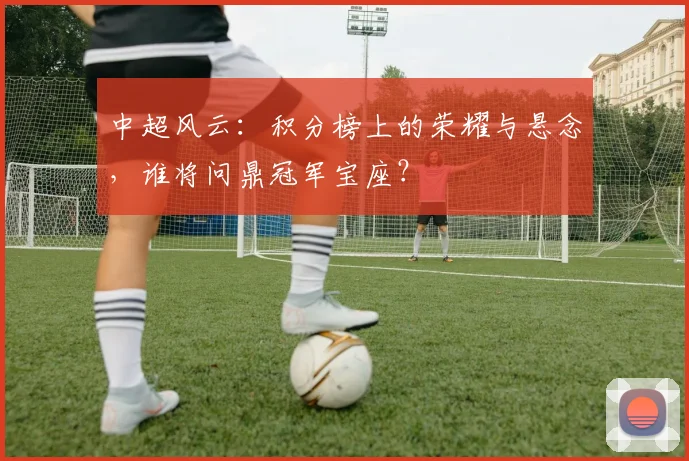 中超风云:积分榜上的荣耀与悬念,谁将问鼎冠军宝座?