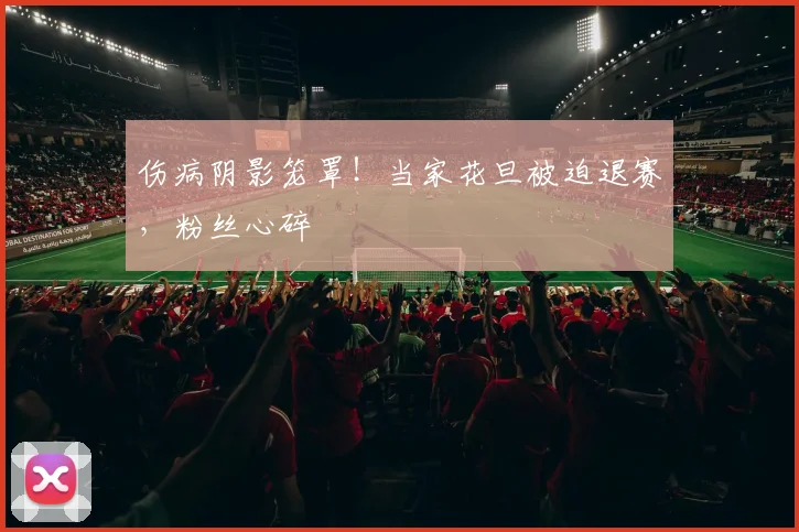 伤病阴影笼罩!当家花旦被迫退赛,粉丝心碎